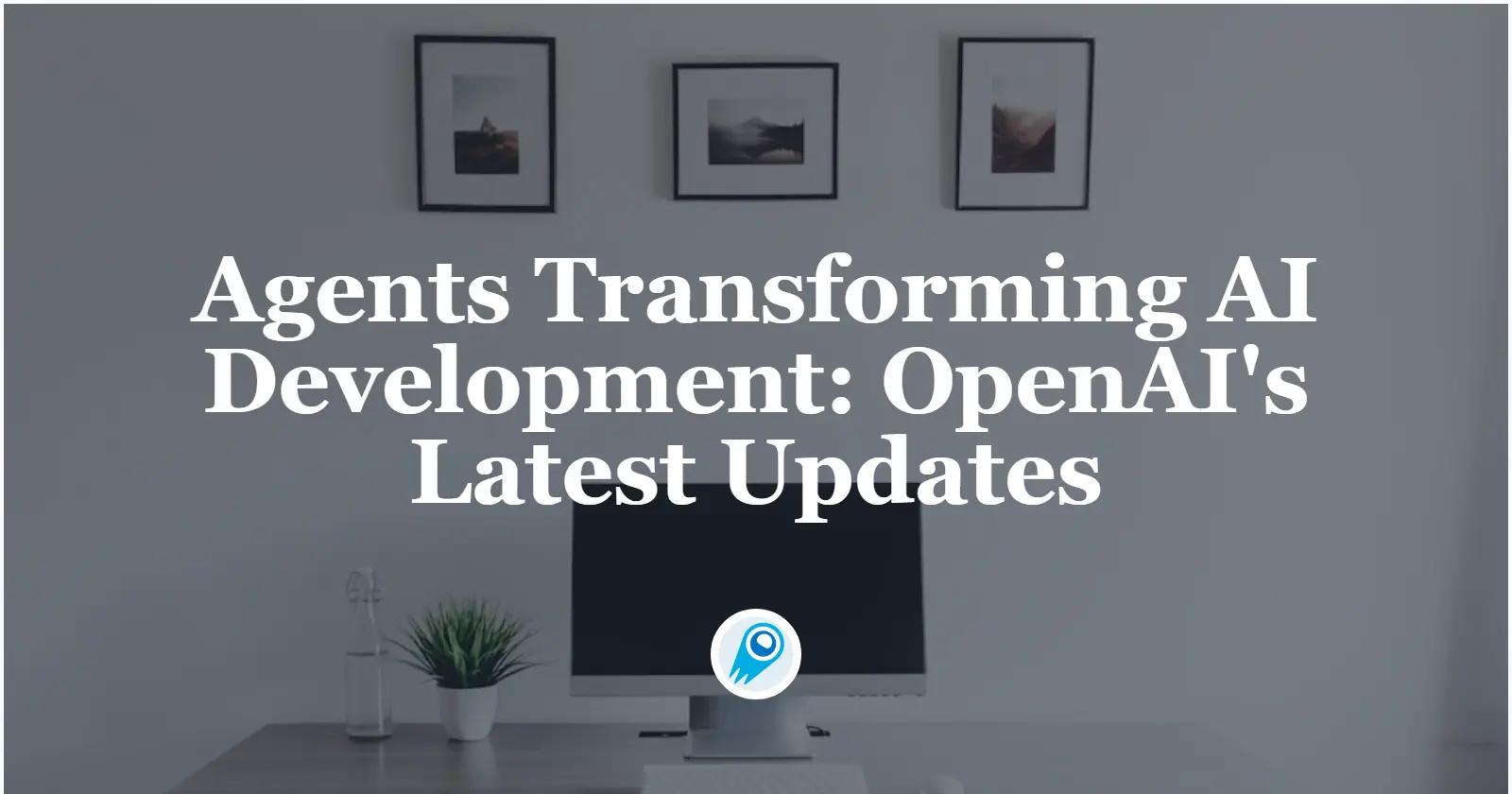 Agents Transforming AI Development: OpenAI’s Latest Updates