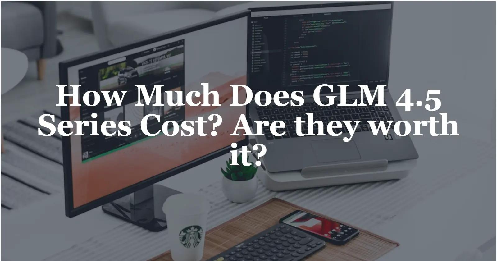 How Much Does GLM 4.5 Series Cost? Are they worth it?