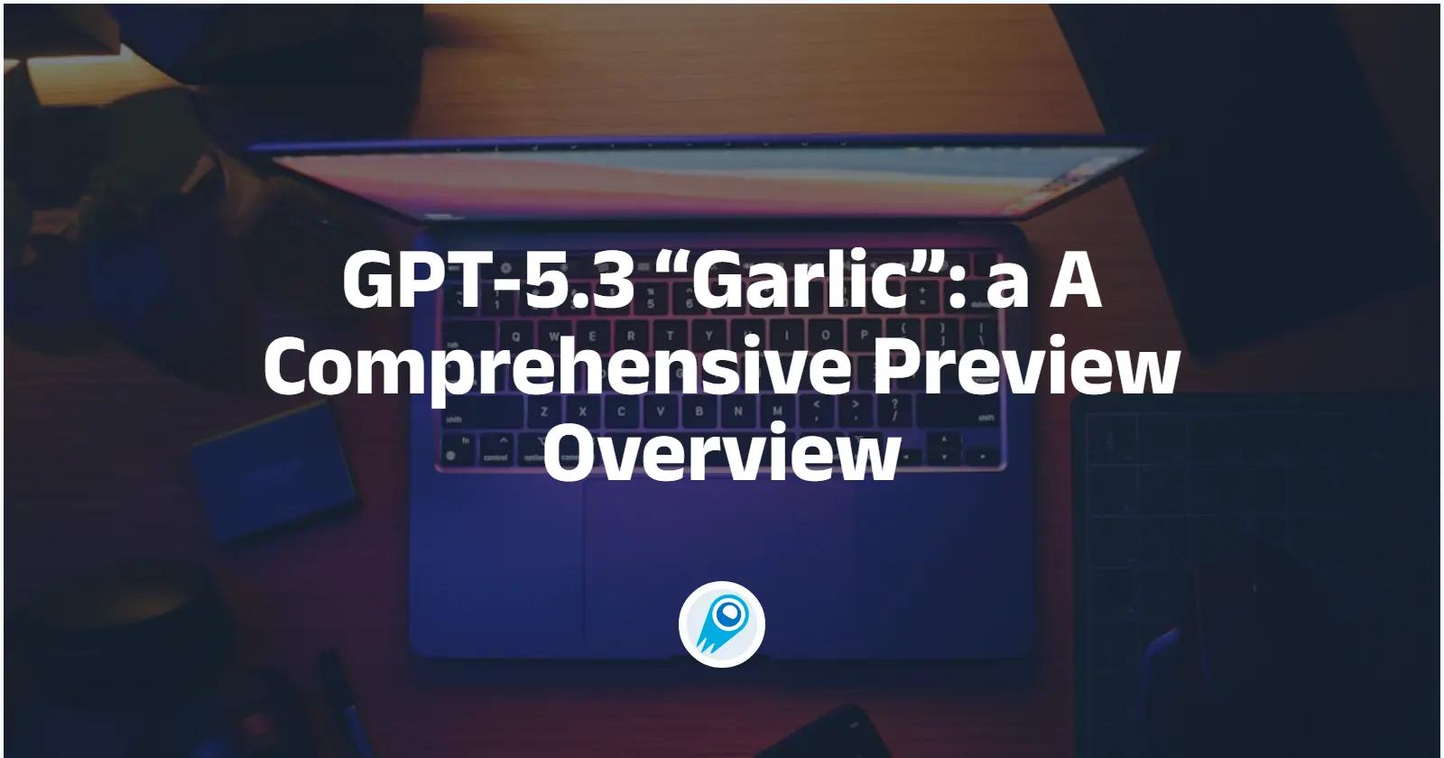 GPT-5.3 “Garlic”: a A Comprehensive Preview Overview