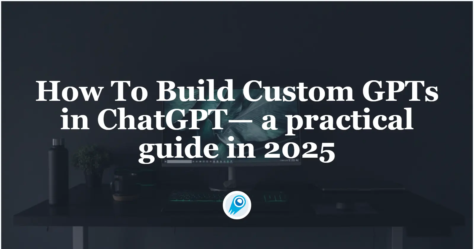 How To Build Custom GPTs in ChatGPT— a practical guide in 2025
